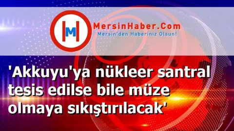 'Akkuyu'ya nükleer santral tesis edilse bile müze olmaya sıkıştırılacak'