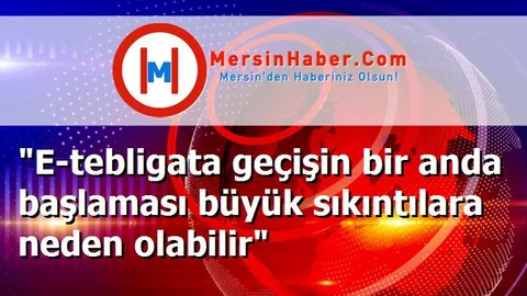 "E-tebligata geçişin bir anda başlaması büyük sıkıntılara neden olabilir"