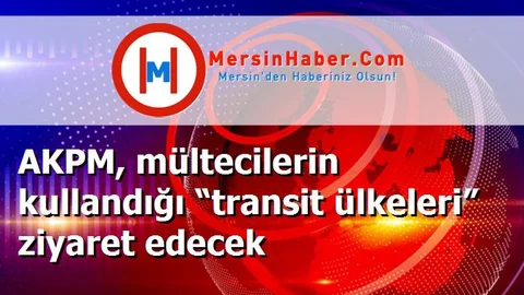 AKPM, mültecilerin kullandığı “transit ülkeleri” ziyaret edecek