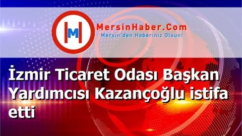 İzmir Ticaret Odası Başkan Yardımcısı Kazançoğlu istifa etti