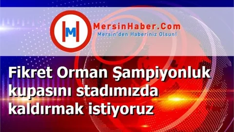 Fikret Orman Şampiyonluk kupasını stadımızda kaldırmak istiyoruz