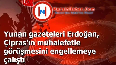 Yunan gazeteleri Erdoğan, Çipras'ın muhalefetle görüşmesini engellemeye çalıştı