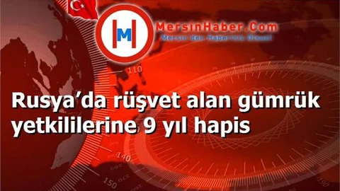 Rusya’da rüşvet alan gümrük yetkililerine 9 yıl hapis