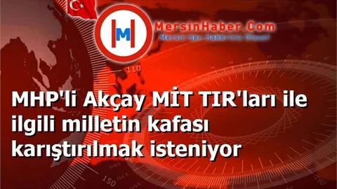 MHP'li Akçay MİT TIR'ları ile ilgili milletin kafası karıştırılmak isteniyor