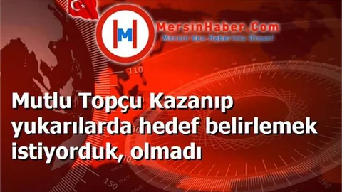 Mutlu Topçu Kazanıp yukarılarda hedef belirlemek istiyorduk, olmadı