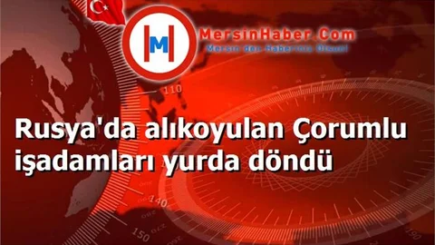 Rusya'da alıkoyulan Çorumlu işadamları yurda döndü