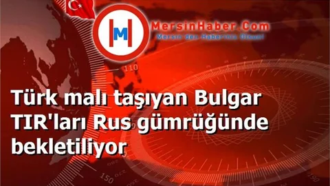 Türk malı taşıyan Bulgar TIR'ları Rus gümrüğünde bekletiliyor