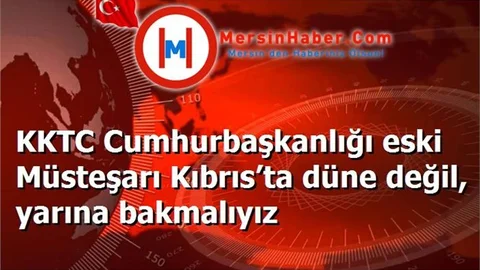 KKTC Cumhurbaşkanlığı eski Müsteşarı Kıbrıs’ta düne değil, yarına bakmalıyız