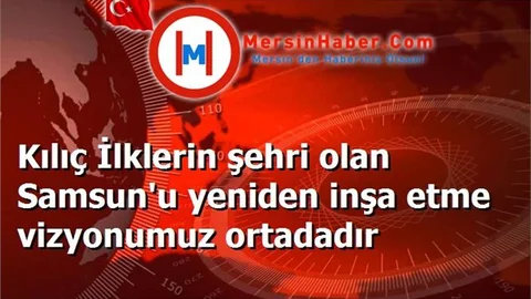 Kılıç İlklerin şehri olan Samsun'u yeniden inşa etme vizyonumuz ortadadır