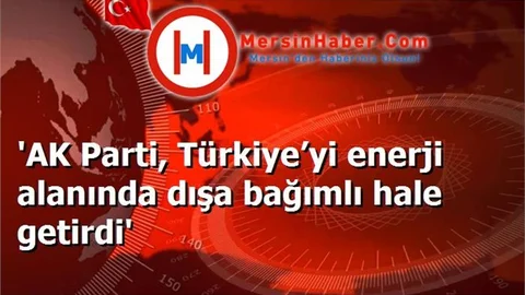 'AK Parti, Türkiye’yi enerji alanında dışa bağımlı hale getirdi'