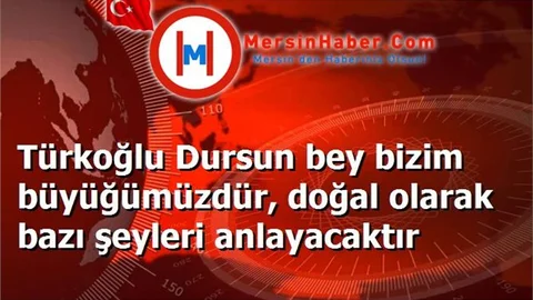 Türkoğlu Dursun bey bizim büyüğümüzdür, doğal olarak bazı şeyleri anlayacaktır