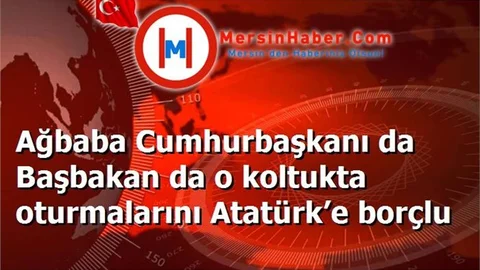 Ağbaba Cumhurbaşkanı da Başbakan da o koltukta oturmalarını Atatürk’e borçlu