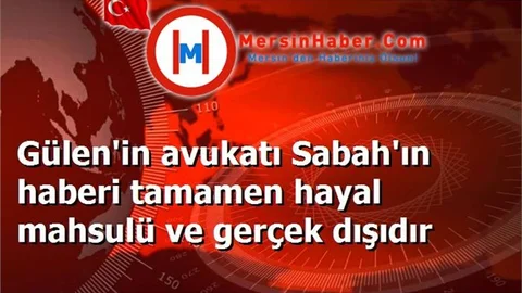 Gülen'in avukatı Sabah'ın haberi tamamen hayal mahsulü ve gerçek dışıdır