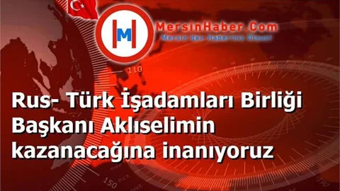 Rus- Türk İşadamları Birliği Başkanı Aklıselimin kazanacağına inanıyoruz