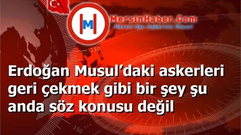 Erdoğan Musul’daki askerleri geri çekmek gibi bir şey şu anda söz konusu değil
