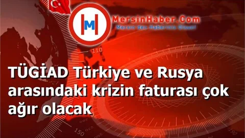 TÜGİAD Türkiye ve Rusya arasındaki krizin faturası çok ağır olacak