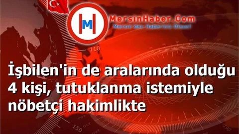İşbilen'in de aralarında olduğu 4 kişi, tutuklanma istemiyle nöbetçi hakimlikte