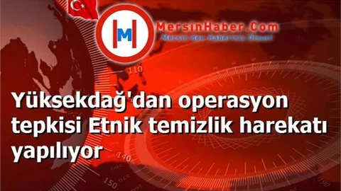 Yüksekdağ'dan operasyon tepkisi Etnik temizlik harekatı yapılıyor