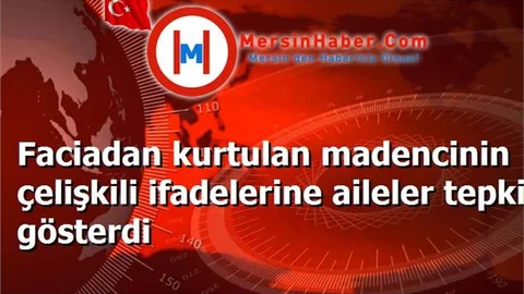 Faciadan kurtulan madencinin çelişkili ifadelerine aileler tepki gösterdi