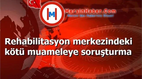 Rehabilitasyon merkezindeki kötü muameleye soruşturma