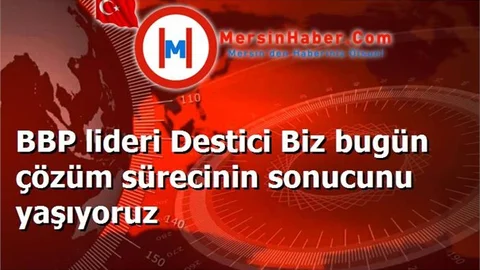 BBP lideri Destici Biz bugün çözüm sürecinin sonucunu yaşıyoruz