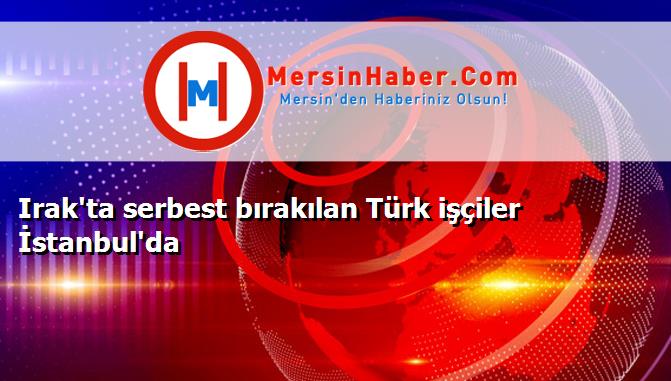 Irak'ta serbest bırakılan Türk işçiler İstanbul'da