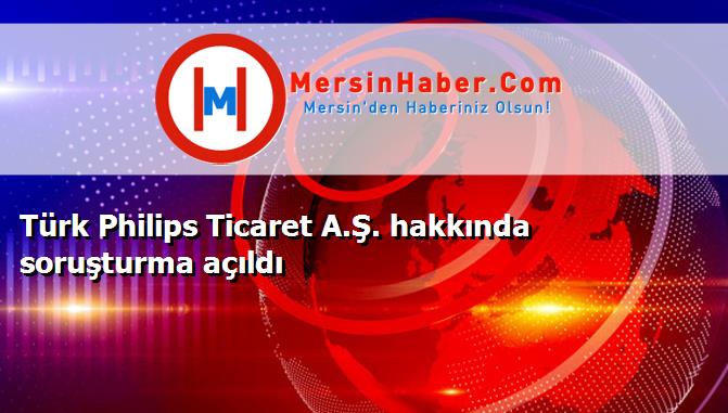 Türk Philips Ticaret A.Ş. hakkında soruşturma açıldı
