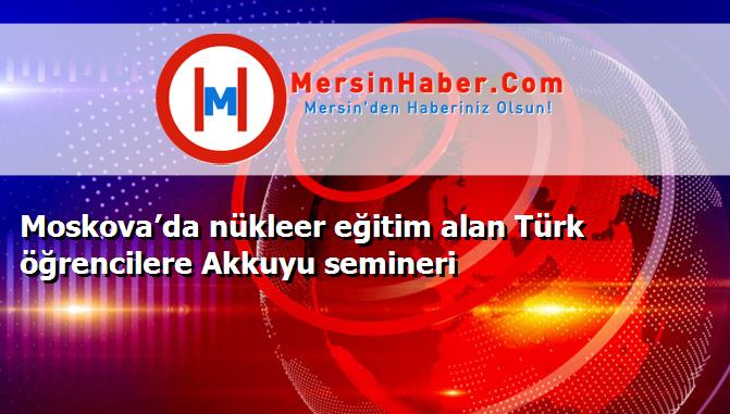 Moskova’da nükleer eğitim alan Türk öğrencilere Akkuyu semineri