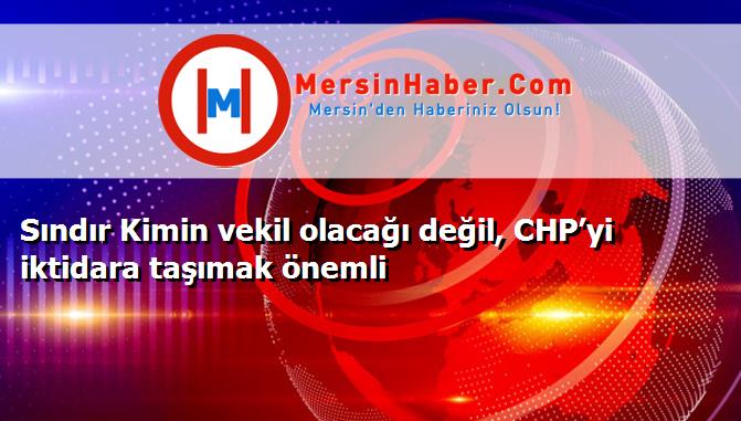 Sındır Kimin vekil olacağı değil, CHP’yi iktidara taşımak önemli