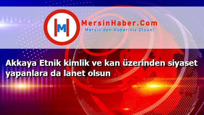 Akkaya Etnik kimlik ve kan üzerinden siyaset yapanlara da lanet olsun