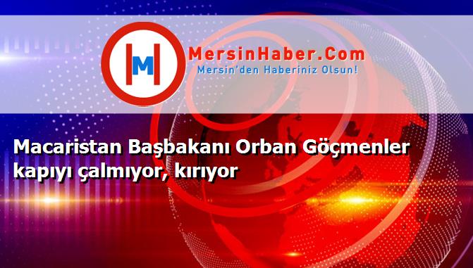 Macaristan Başbakanı Orban Göçmenler kapıyı çalmıyor, kırıyor