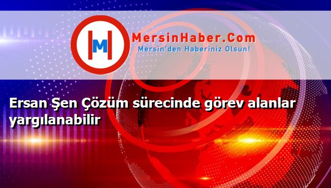 Ersan Şen Çözüm sürecinde görev alanlar yargılanabilir