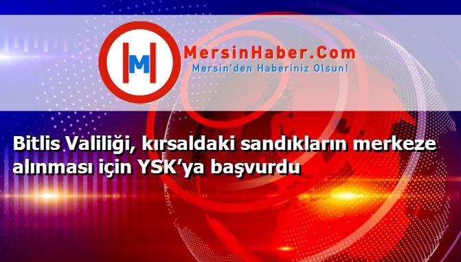 Bitlis Valiliği, kırsaldaki sandıkların merkeze alınması için YSK’ya başvurdu