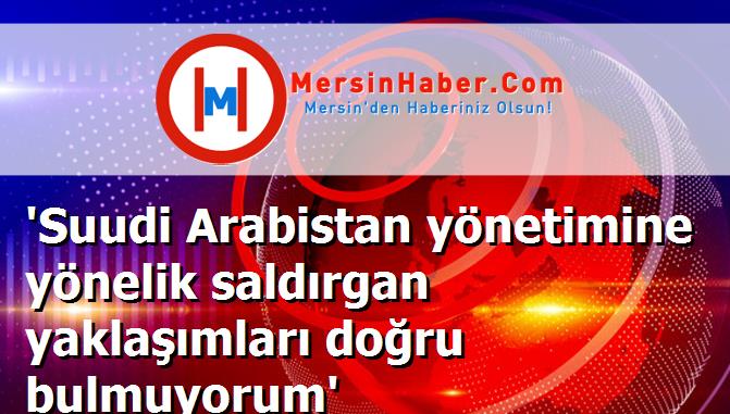 'Suudi Arabistan yönetimine yönelik saldırgan yaklaşımları doğru bulmuyorum'