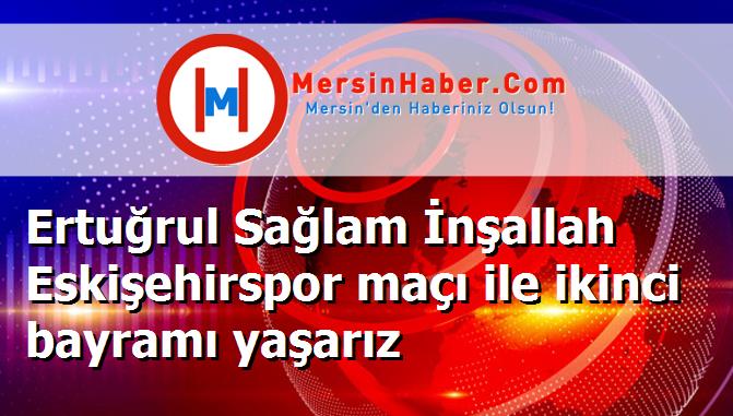 Ertuğrul Sağlam İnşallah Eskişehirspor maçı ile ikinci bayramı yaşarız