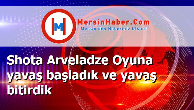 Shota Arveladze Oyuna yavaş başladık ve yavaş bitirdik