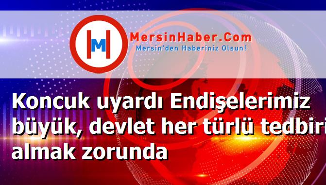 Koncuk uyardı Endişelerimiz büyük, devlet her türlü tedbiri almak zorunda