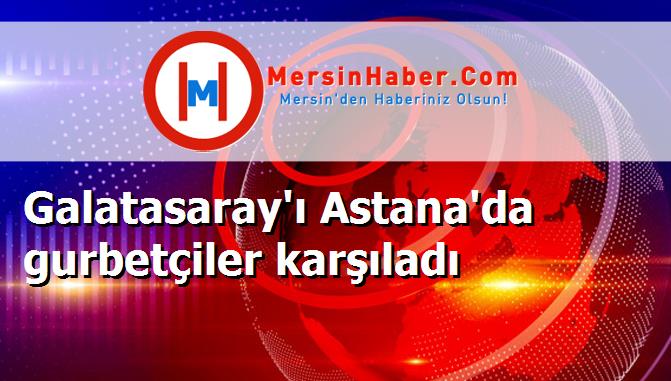 Galatasaray'ı Astana'da gurbetçiler karşıladı