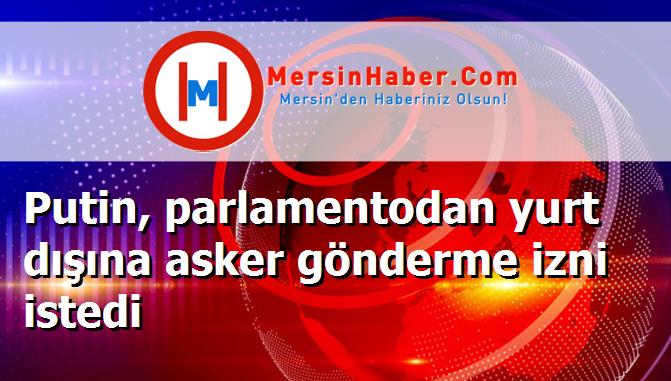 Putin, parlamentodan yurt dışına asker gönderme izni istedi