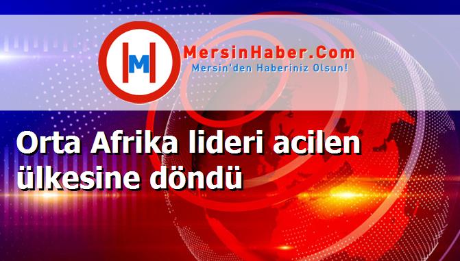 Orta Afrika lideri acilen ülkesine döndü