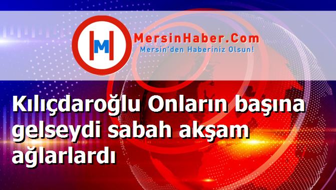 Kılıçdaroğlu Onların başına gelseydi sabah akşam ağlarlardı
