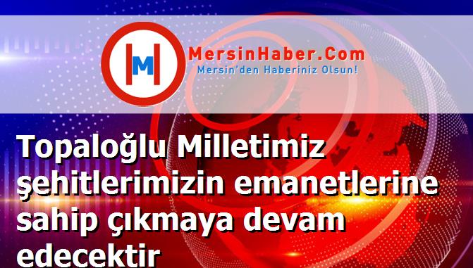 Topaloğlu Milletimiz şehitlerimizin emanetlerine sahip çıkmaya devam edecektir
