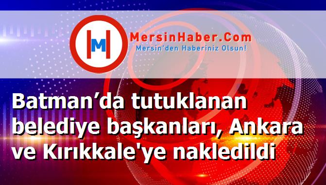 Batman’da tutuklanan belediye başkanları, Ankara ve Kırıkkale'ye nakledildi