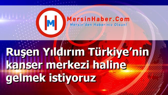Ruşen Yıldırım Türkiye’nin kanser merkezi haline gelmek istiyoruz