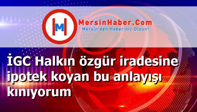 İGC Halkın özgür iradesine ipotek koyan bu anlayışı kınıyorum