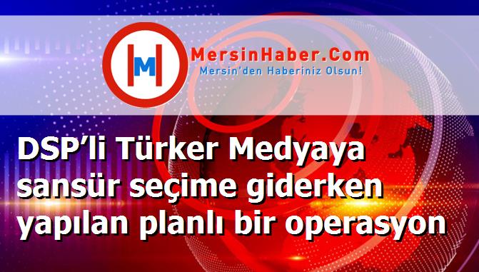 DSP’li Türker Medyaya sansür seçime giderken yapılan planlı bir operasyon