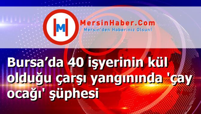 Bursa’da 40 işyerinin kül olduğu çarşı yangınında 'çay ocağı' şüphesi
