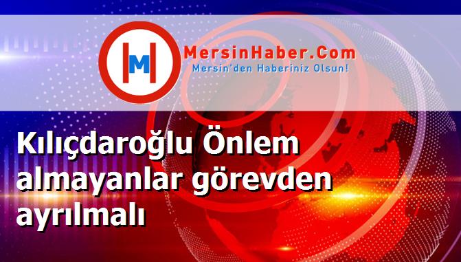 Kılıçdaroğlu Önlem almayanlar görevden ayrılmalı