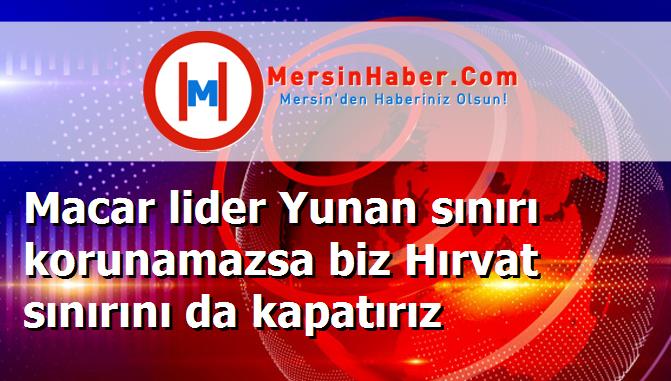 Macar lider Yunan sınırı korunamazsa biz Hırvat sınırını da kapatırız