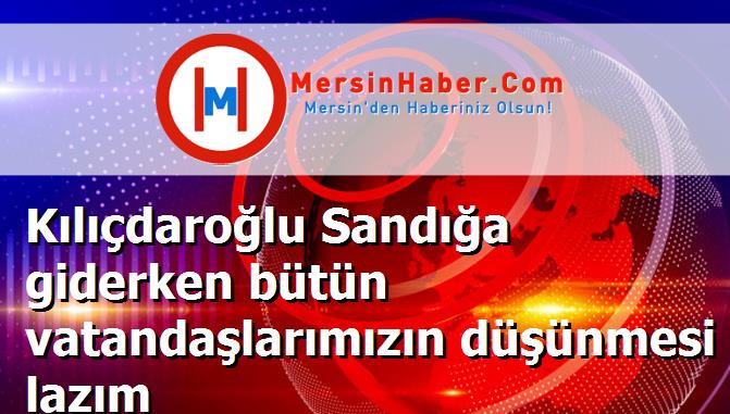 Kılıçdaroğlu Sandığa giderken bütün vatandaşlarımızın düşünmesi lazım